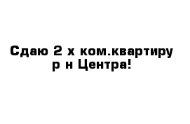 Сдаю 2-х ком.квартиру р-н Центра!